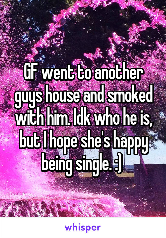GF went to another guys house and smoked with him. Idk who he is, but I hope she's happy being single. :) 
