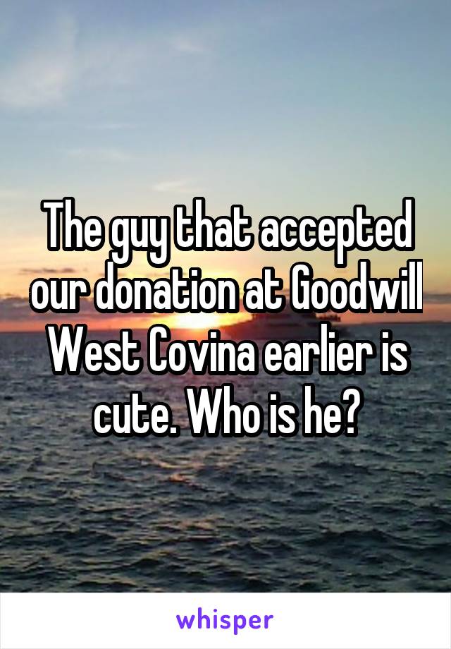 The guy that accepted our donation at Goodwill West Covina earlier is cute. Who is he?