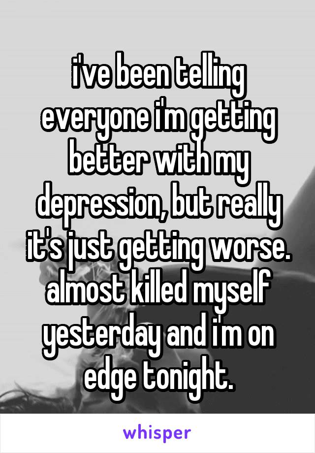 i've been telling everyone i'm getting better with my depression, but really it's just getting worse. almost killed myself yesterday and i'm on edge tonight.