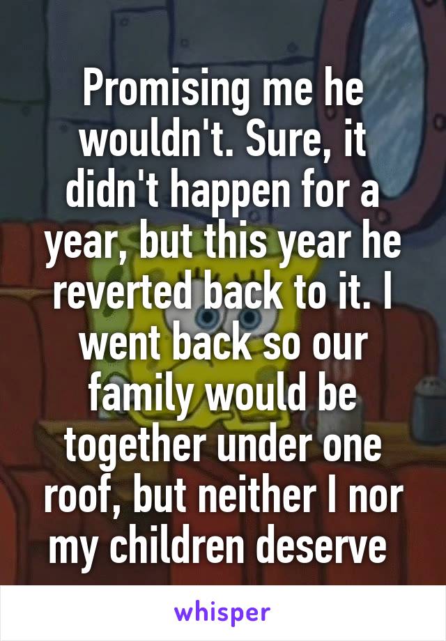 Promising me he wouldn't. Sure, it didn't happen for a year, but this year he reverted back to it. I went back so our family would be together under one roof, but neither I nor my children deserve 