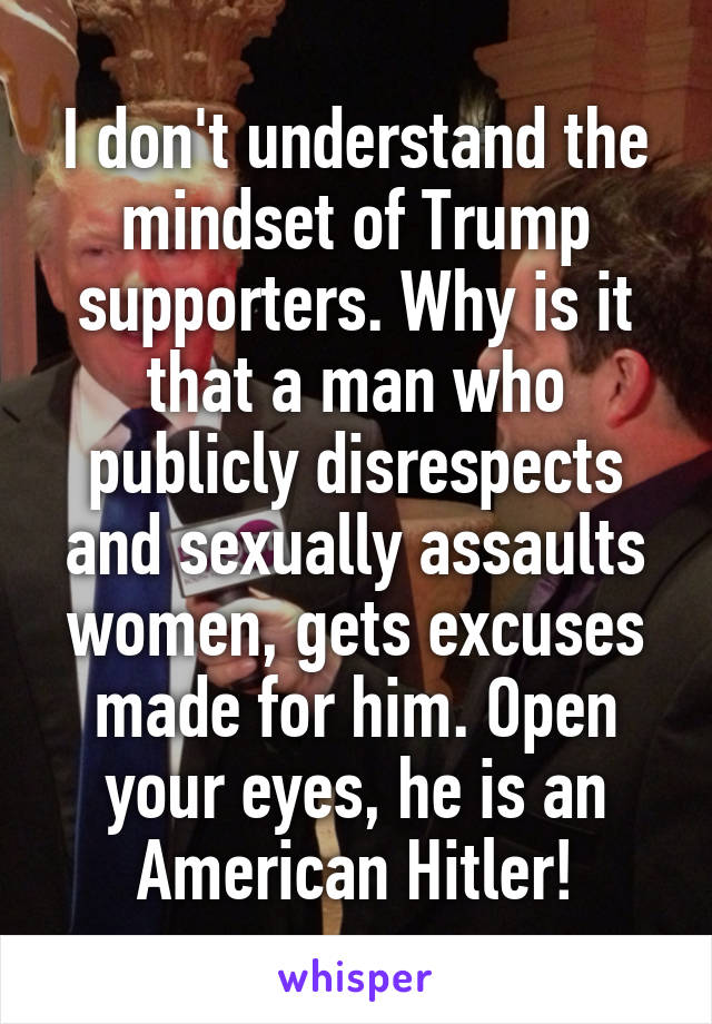 I don't understand the mindset of Trump supporters. Why is it that a man who publicly disrespects and sexually assaults women, gets excuses made for him. Open your eyes, he is an American Hitler!