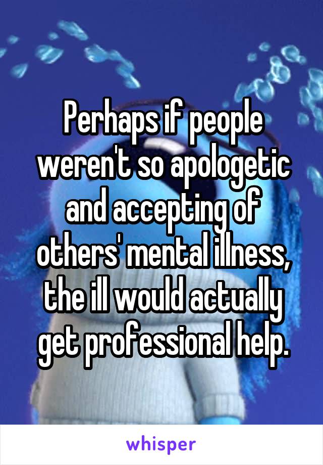 Perhaps if people weren't so apologetic and accepting of others' mental illness, the ill would actually get professional help.