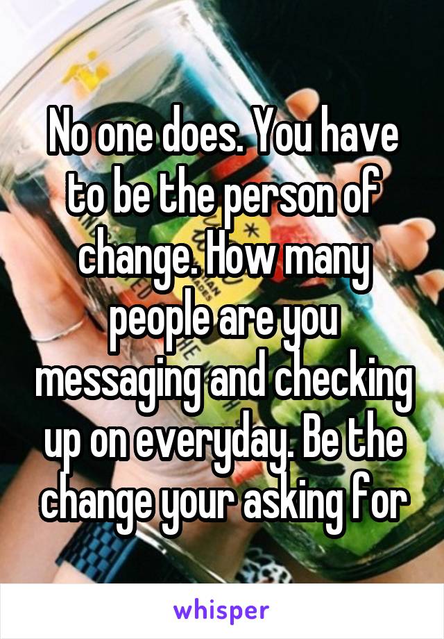 No one does. You have to be the person of change. How many people are you messaging and checking up on everyday. Be the change your asking for