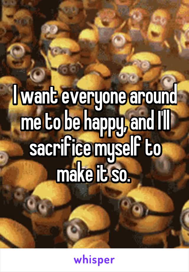 I want everyone around me to be happy, and I'll sacrifice myself to make it so. 