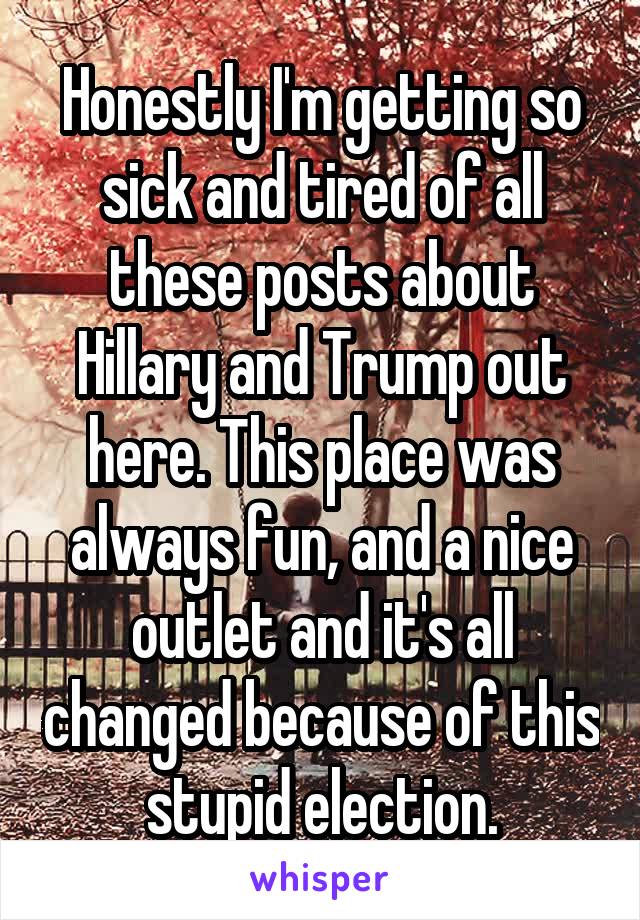 Honestly I'm getting so sick and tired of all these posts about Hillary and Trump out here. This place was always fun, and a nice outlet and it's all changed because of this stupid election.