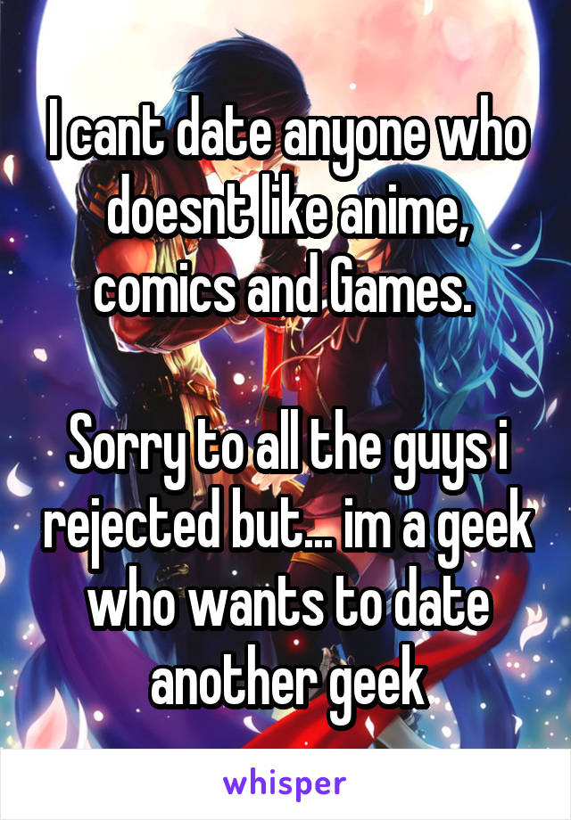 I cant date anyone who doesnt like anime, comics and Games. 

Sorry to all the guys i rejected but... im a geek who wants to date another geek