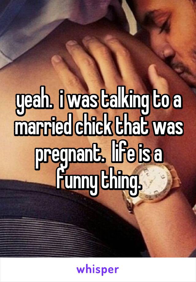 yeah.  i was talking to a married chick that was pregnant.  life is a funny thing.