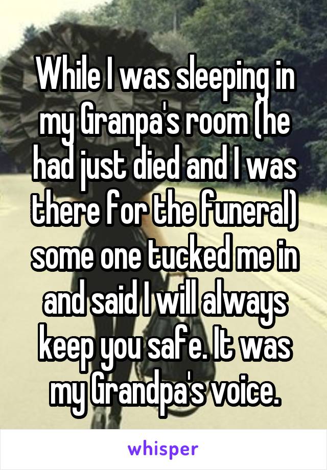 While I was sleeping in my Granpa's room (he had just died and I was there for the funeral) some one tucked me in and said I will always keep you safe. It was my Grandpa's voice.