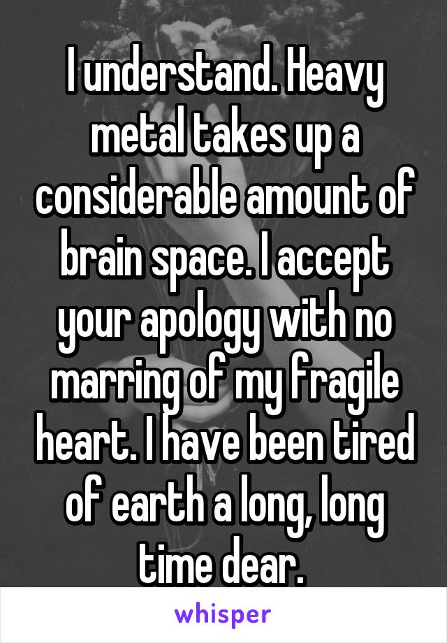 I understand. Heavy metal takes up a considerable amount of brain space. I accept your apology with no marring of my fragile heart. I have been tired of earth a long, long time dear. 