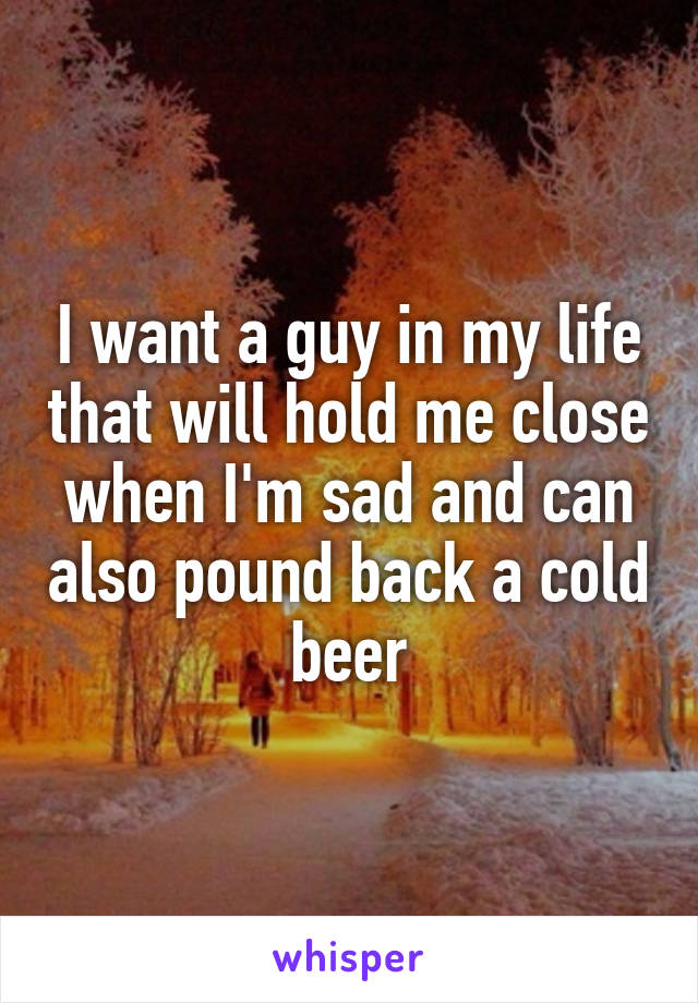 I want a guy in my life that will hold me close when I'm sad and can also pound back a cold beer