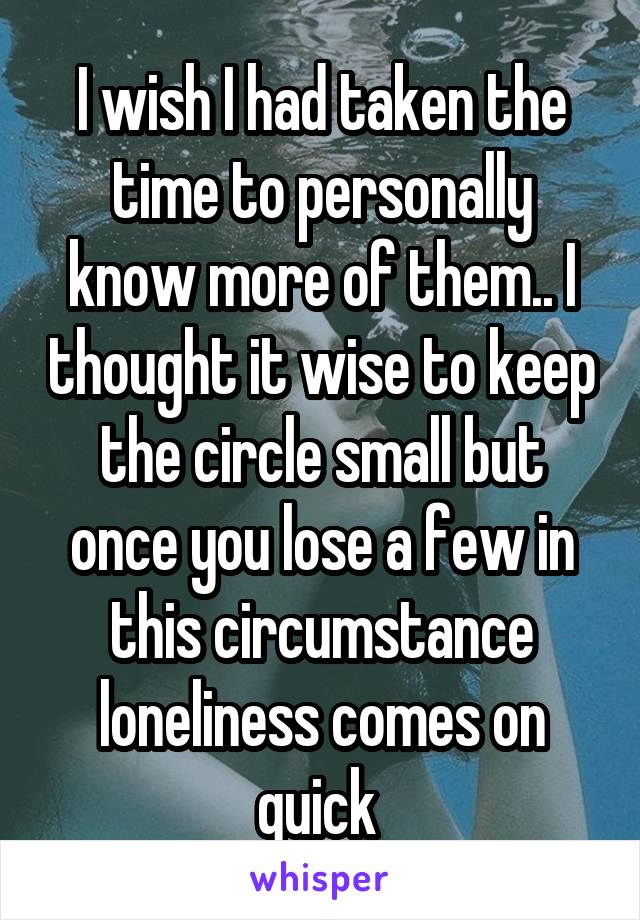 I wish I had taken the time to personally know more of them.. I thought it wise to keep the circle small but once you lose a few in this circumstance loneliness comes on quick 