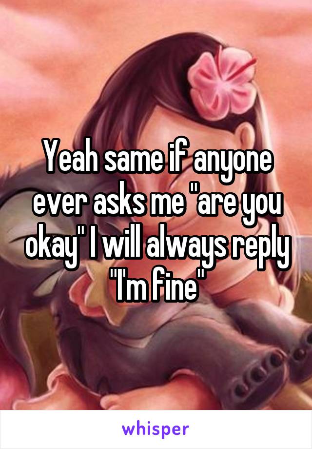 Yeah same if anyone ever asks me "are you okay" I will always reply "I'm fine"