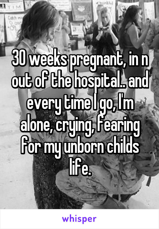 30 weeks pregnant, in n out of the hospital.. and every time I go, I'm alone, crying, fearing for my unborn childs life.