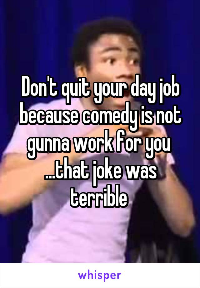Don't quit your day job because comedy is not gunna work for you 
...that joke was terrible 