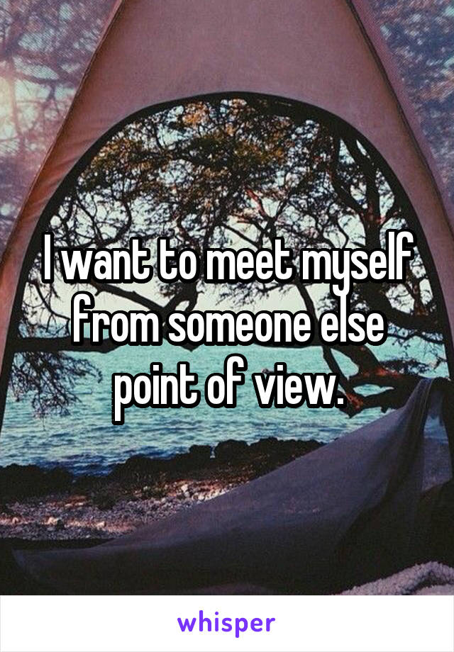 I want to meet myself from someone else point of view.