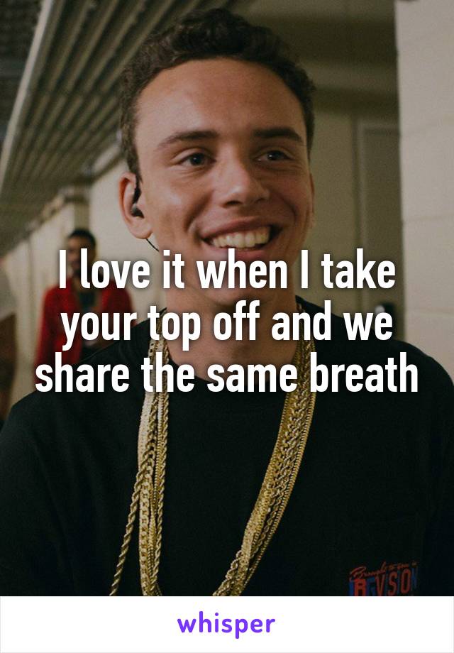 I love it when I take your top off and we share the same breath