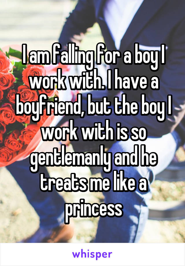 I am falling for a boy I work with. I have a boyfriend, but the boy I work with is so gentlemanly and he treats me like a princess
