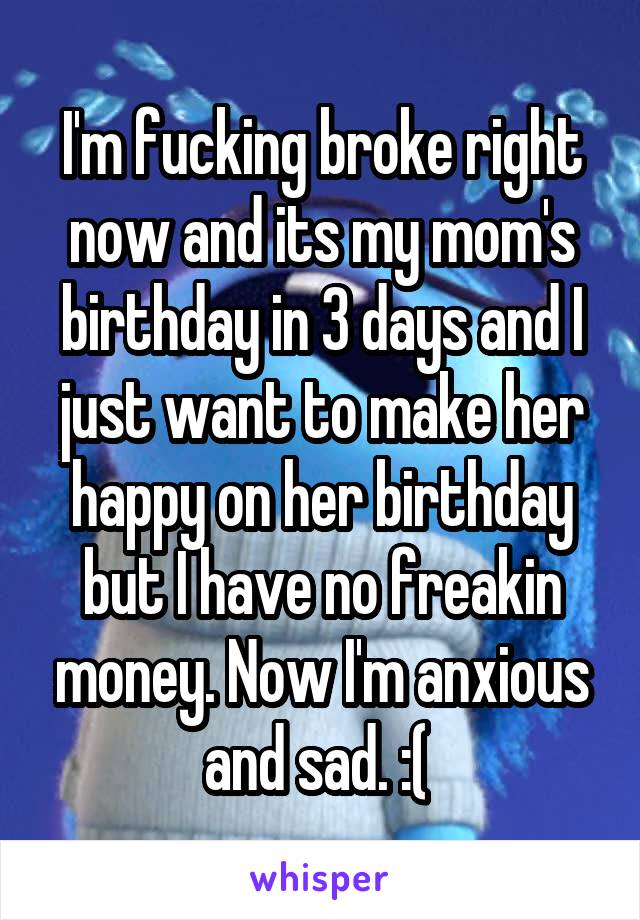 I'm fucking broke right now and its my mom's birthday in 3 days and I just want to make her happy on her birthday but I have no freakin money. Now I'm anxious and sad. :( 