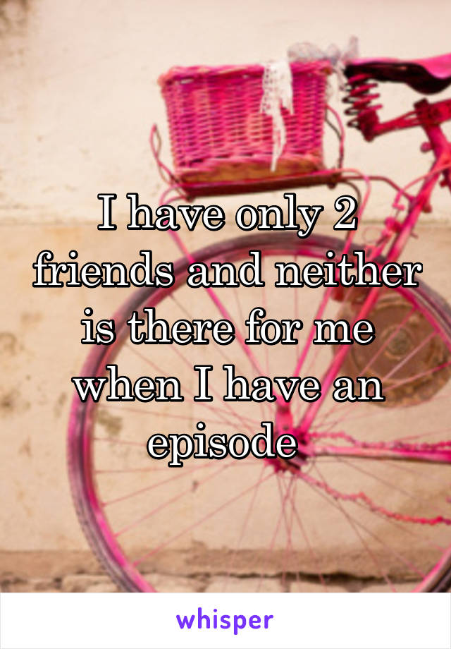 I have only 2 friends and neither is there for me when I have an episode 