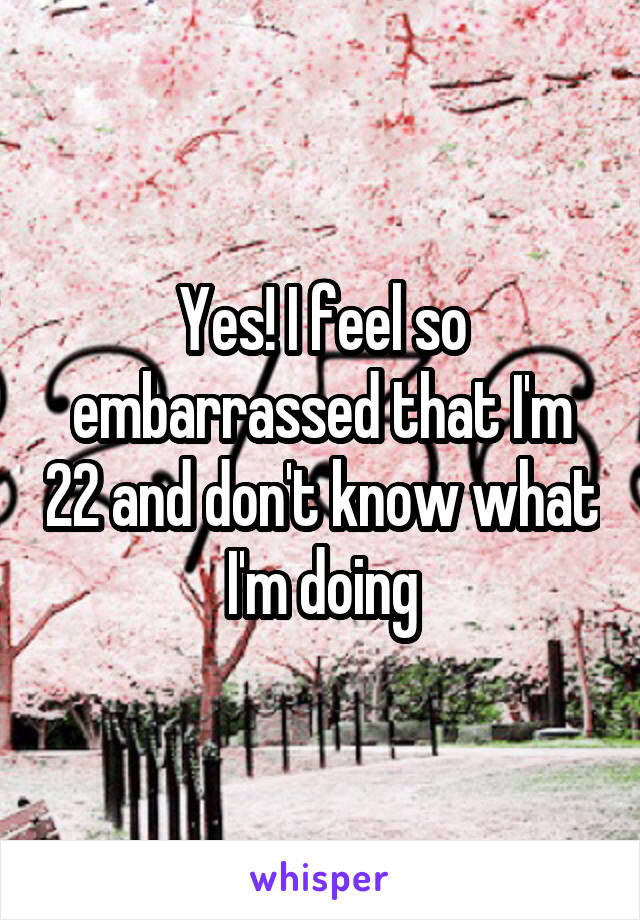 Yes! I feel so embarrassed that I'm 22 and don't know what I'm doing
