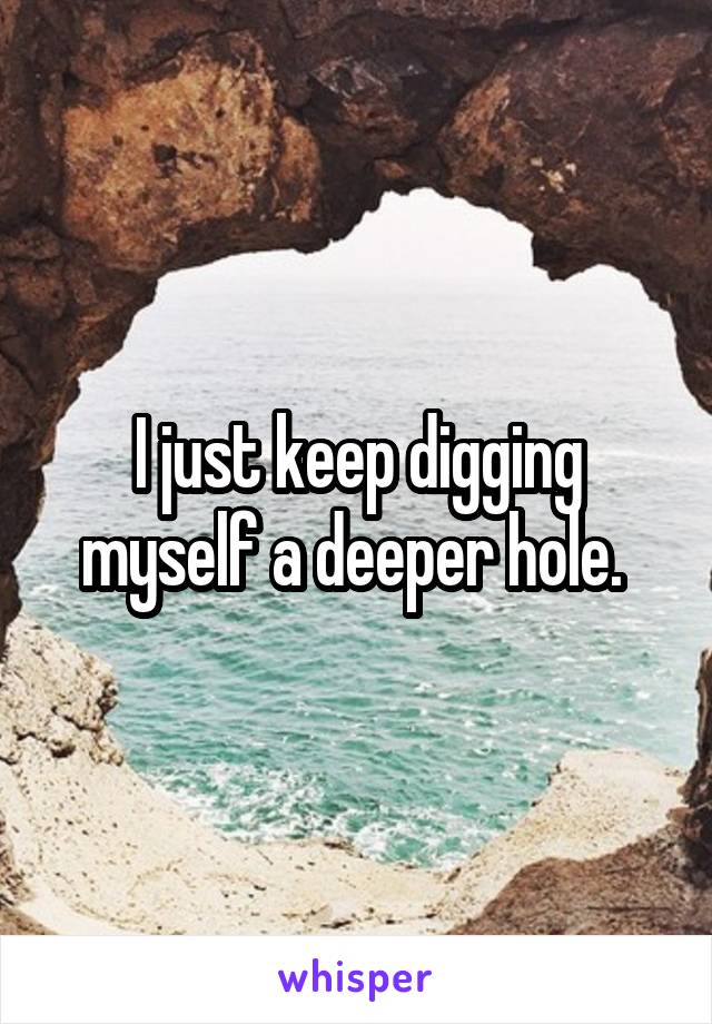 I just keep digging myself a deeper hole. 