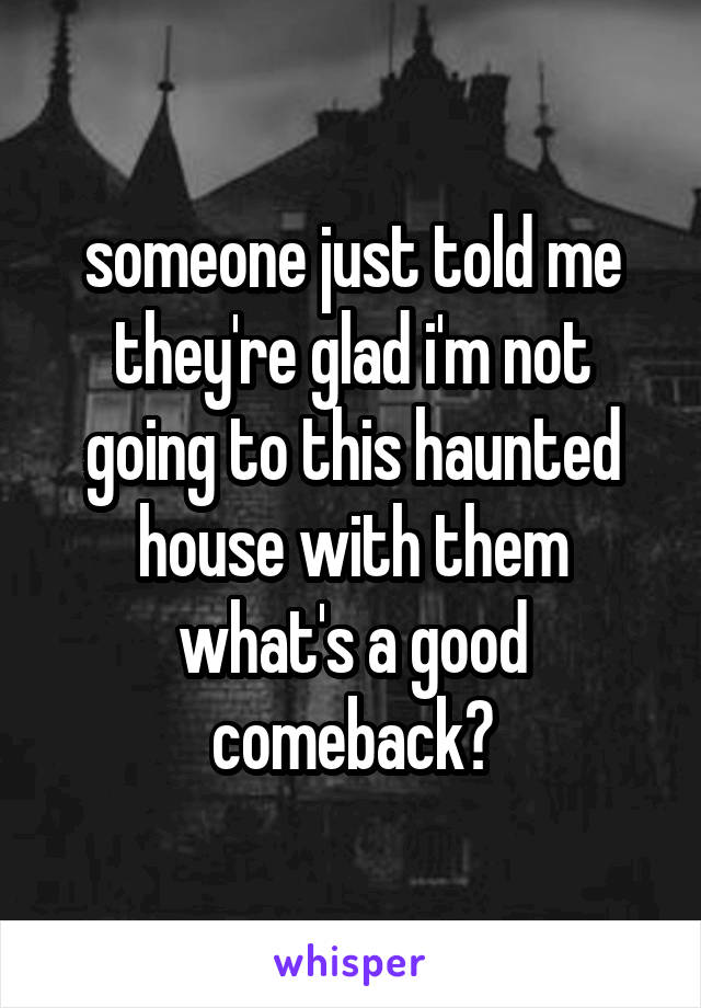 someone just told me they're glad i'm not going to this haunted house with them what's a good comeback?