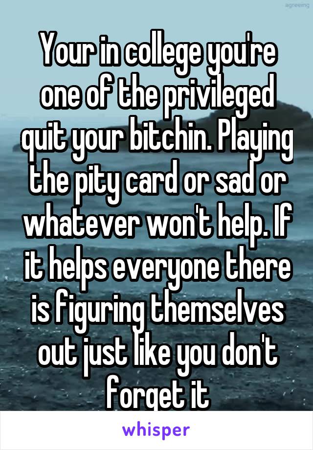 Your in college you're one of the privileged quit your bitchin. Playing the pity card or sad or whatever won't help. If it helps everyone there is figuring themselves out just like you don't forget it
