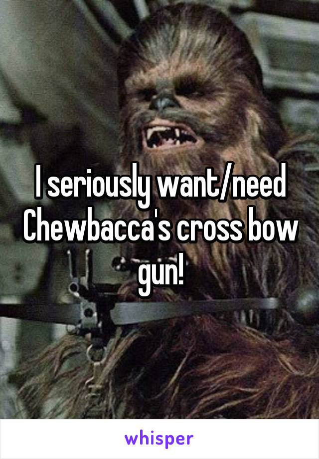 I seriously want/need Chewbacca's cross bow gun!