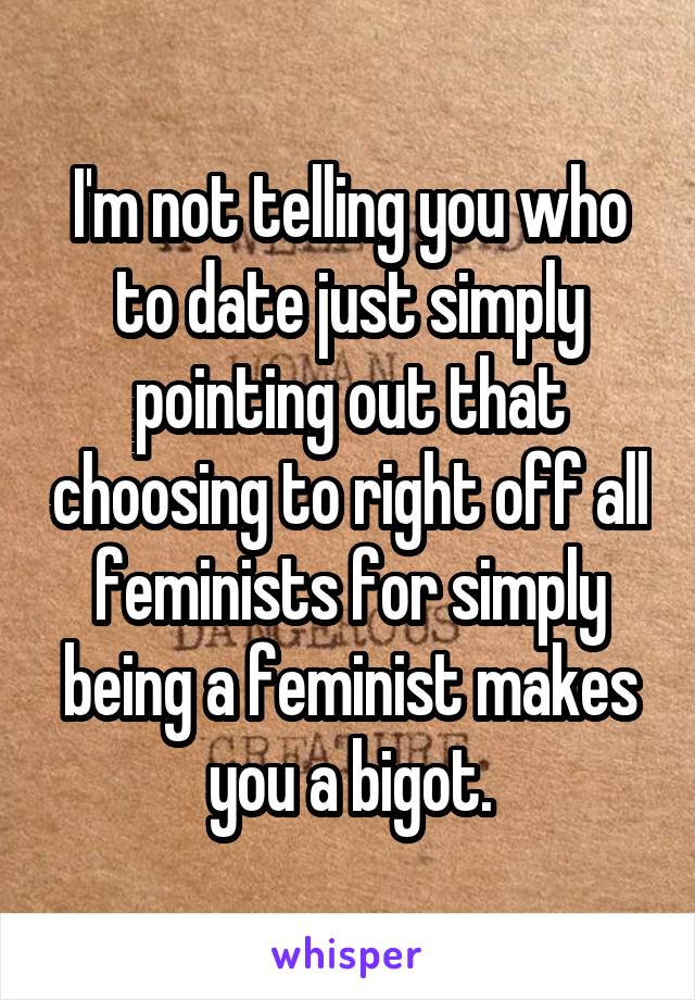 I'm not telling you who to date just simply pointing out that choosing to right off all feminists for simply being a feminist makes you a bigot.