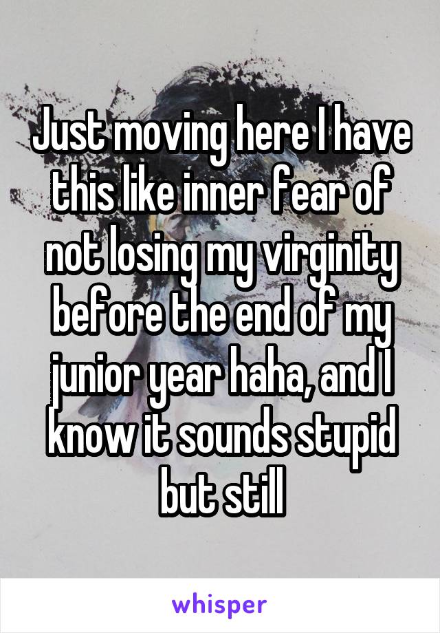 Just moving here I have this like inner fear of not losing my virginity before the end of my junior year haha, and I know it sounds stupid but still