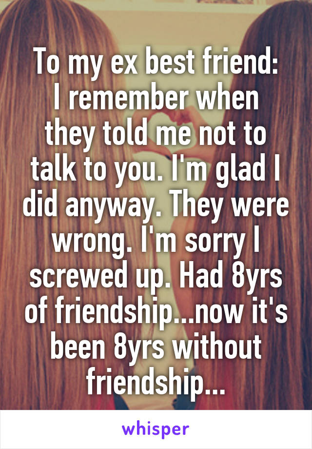 To my ex best friend:
I remember when they told me not to talk to you. I'm glad I did anyway. They were wrong. I'm sorry I screwed up. Had 8yrs of friendship...now it's been 8yrs without friendship...