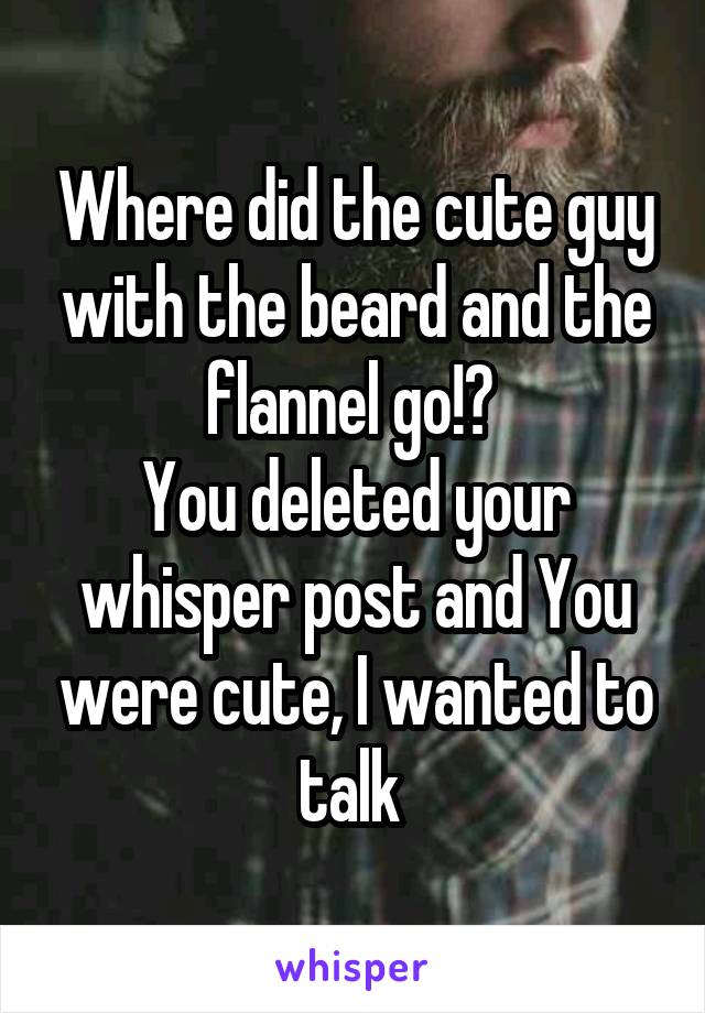 Where did the cute guy with the beard and the flannel go!? 
You deleted your whisper post and You were cute, I wanted to talk 