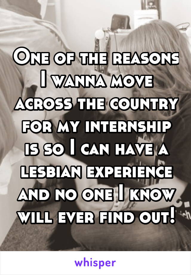 One of the reasons I wanna move across the country for my internship is so I can have a lesbian experience and no one I know will ever find out!