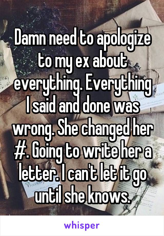Damn need to apologize to my ex about everything. Everything I said and done was wrong. She changed her #. Going to write her a letter. I can't let it go until she knows.
