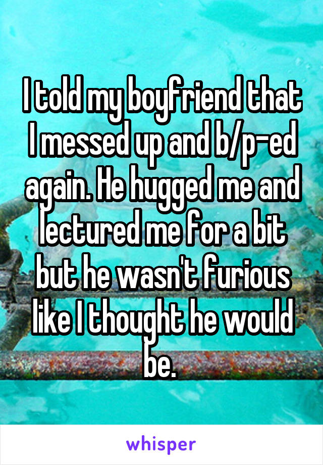 I told my boyfriend that I messed up and b/p-ed again. He hugged me and lectured me for a bit but he wasn't furious like I thought he would be. 