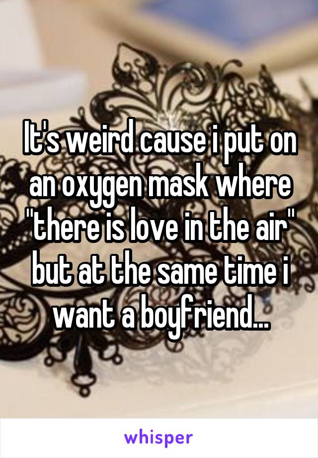 It's weird cause i put on an oxygen mask where "there is love in the air" but at the same time i want a boyfriend...