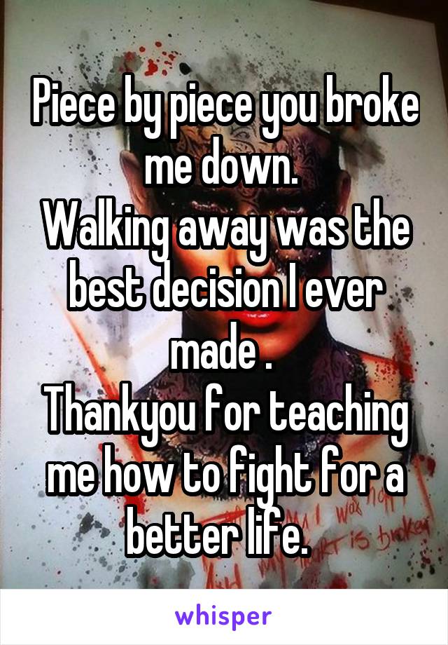 Piece by piece you broke me down. 
Walking away was the best decision I ever made . 
Thankyou for teaching me how to fight for a better life.  