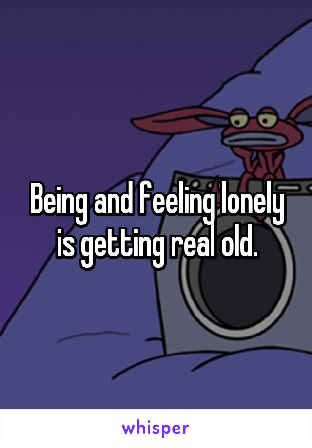 Being and feeling lonely is getting real old.