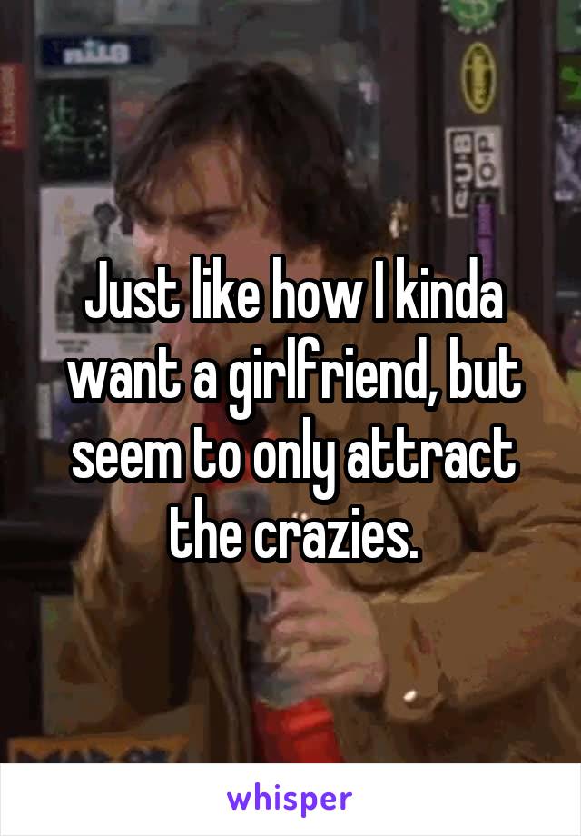 Just like how I kinda want a girlfriend, but seem to only attract the crazies.