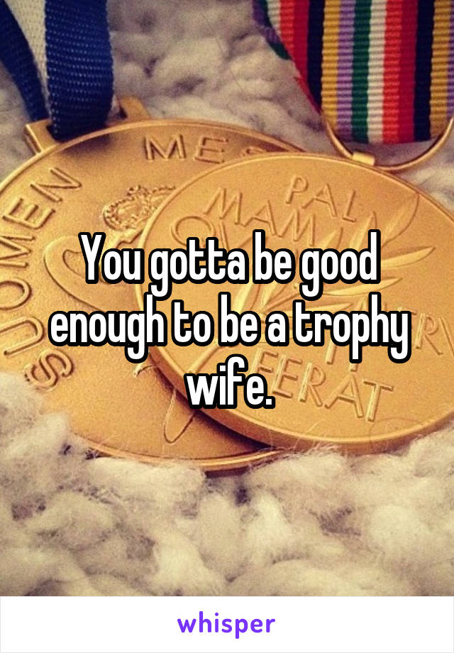 You gotta be good enough to be a trophy wife.