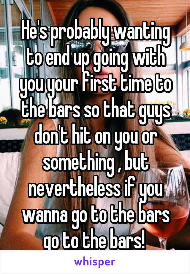He's probably wanting to end up going with you your first time to the bars so that guys don't hit on you or something , but nevertheless if you wanna go to the bars go to the bars! 
