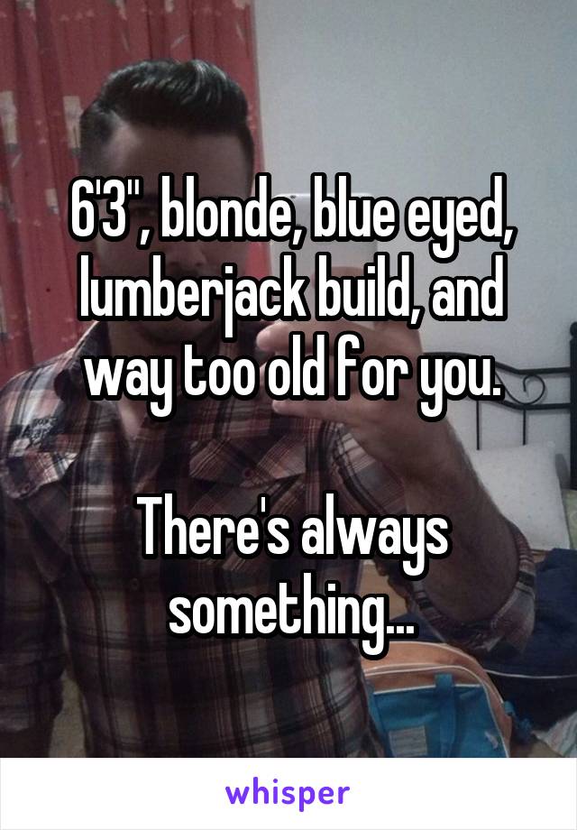6'3", blonde, blue eyed, lumberjack build, and way too old for you.

There's always something...