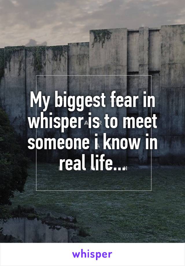 My biggest fear in whisper is to meet someone i know in real life...