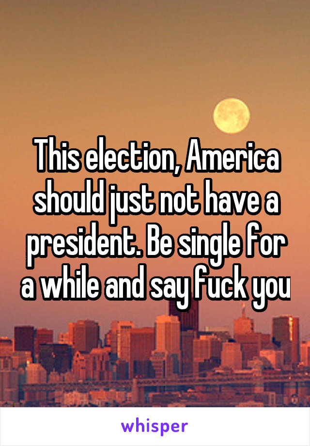 This election, America should just not have a president. Be single for a while and say fuck you