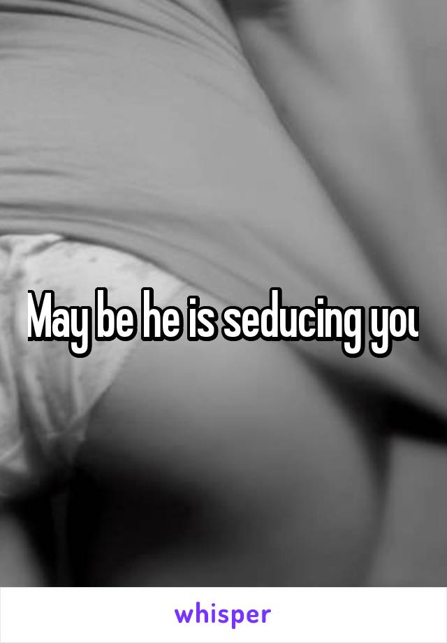May be he is seducing you