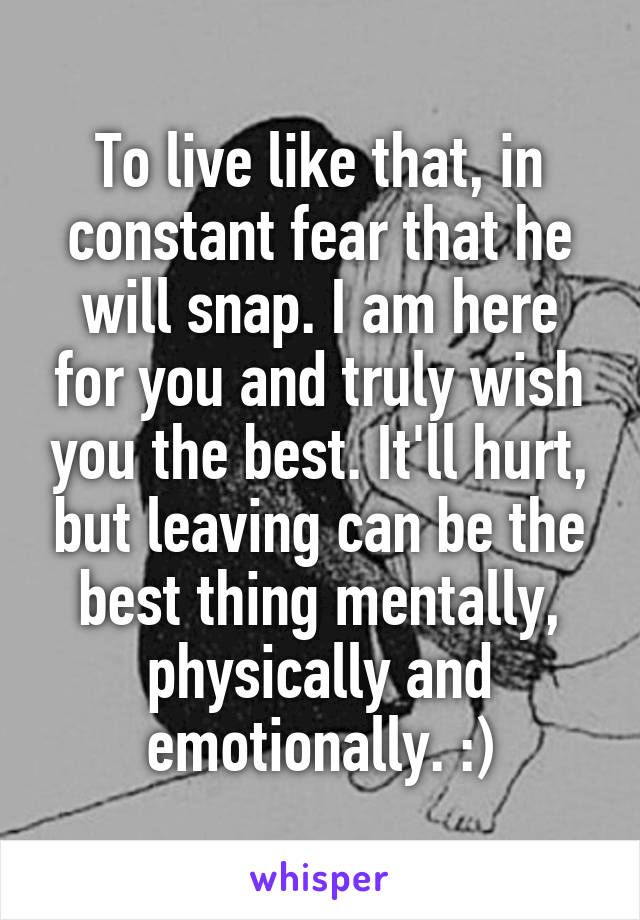 To live like that, in constant fear that he will snap. I am here for you and truly wish you the best. It'll hurt, but leaving can be the best thing mentally, physically and emotionally. :)