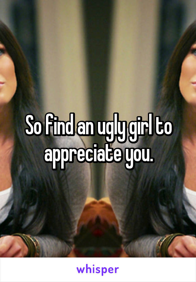 So find an ugly girl to appreciate you.