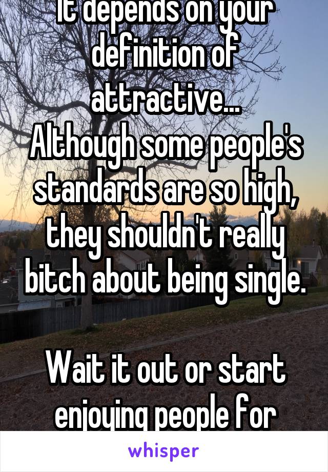 It depends on your definition of attractive...
Although some people's standards are so high, they shouldn't really bitch about being single. 
Wait it out or start enjoying people for more than looks. 