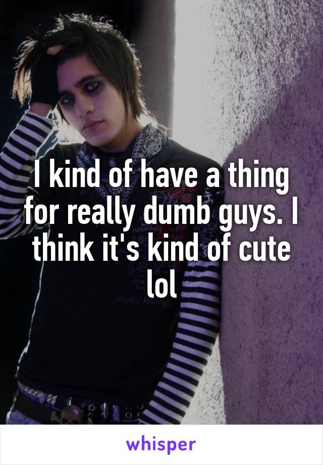 I kind of have a thing for really dumb guys. I think it's kind of cute lol