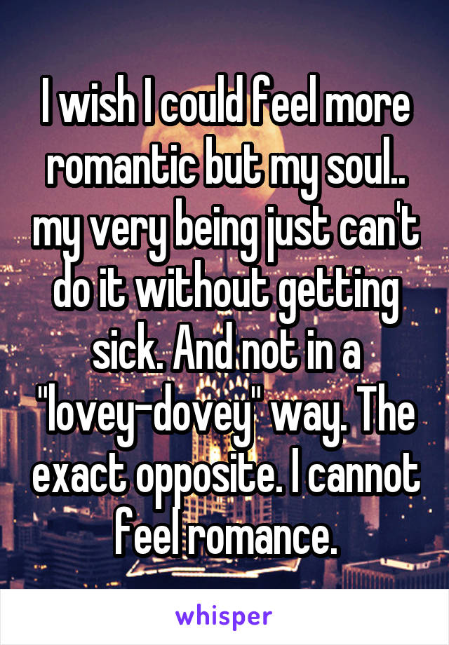 I wish I could feel more romantic but my soul.. my very being just can't do it without getting sick. And not in a "lovey-dovey" way. The exact opposite. I cannot feel romance.